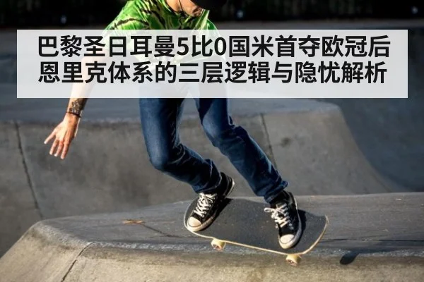 巴黎圣日耳曼5比0国米首夺欧冠后 恩里克体系的三层逻辑与隐忧解析